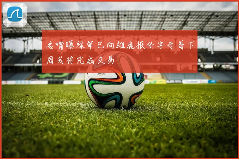 名嘴曝绿军已向雄鹿报价字母哥下周或将完成交易