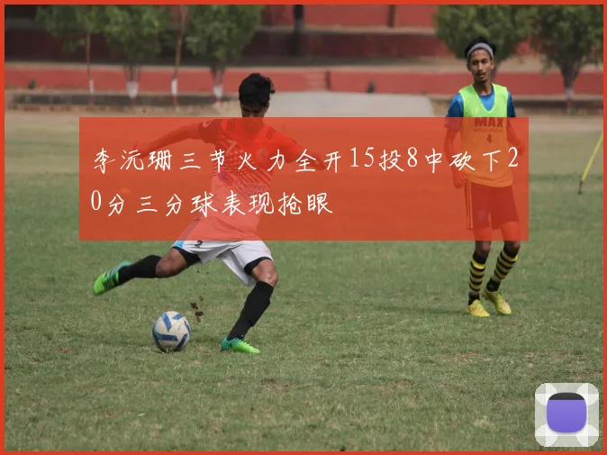 李沅珊三节火力全开15投8中砍下20分三分球表现抢眼