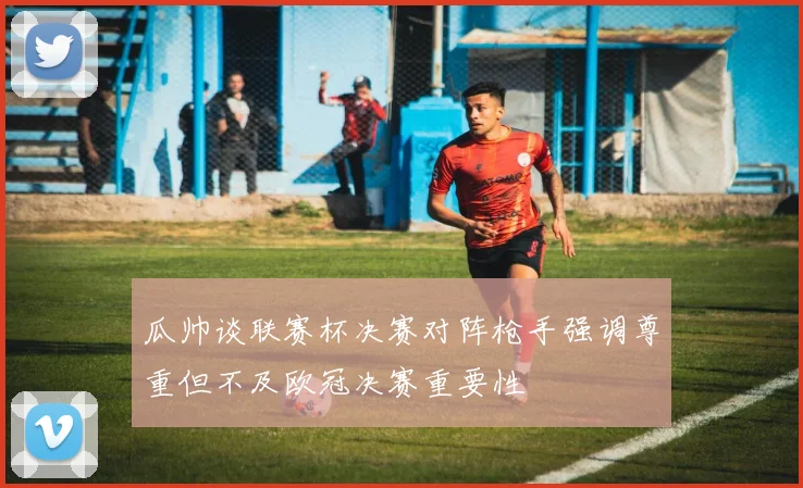瓜帅谈联赛杯决赛对阵枪手强调尊重但不及欧冠决赛重要性