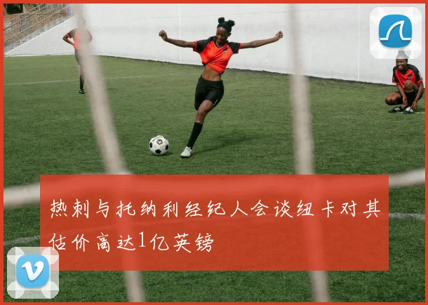 热刺与托纳利经纪人会谈纽卡对其估价高达1亿英镑