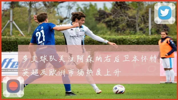 多支球队关注阿森纳右后卫本怀特英超及欧洲市场热度上升
