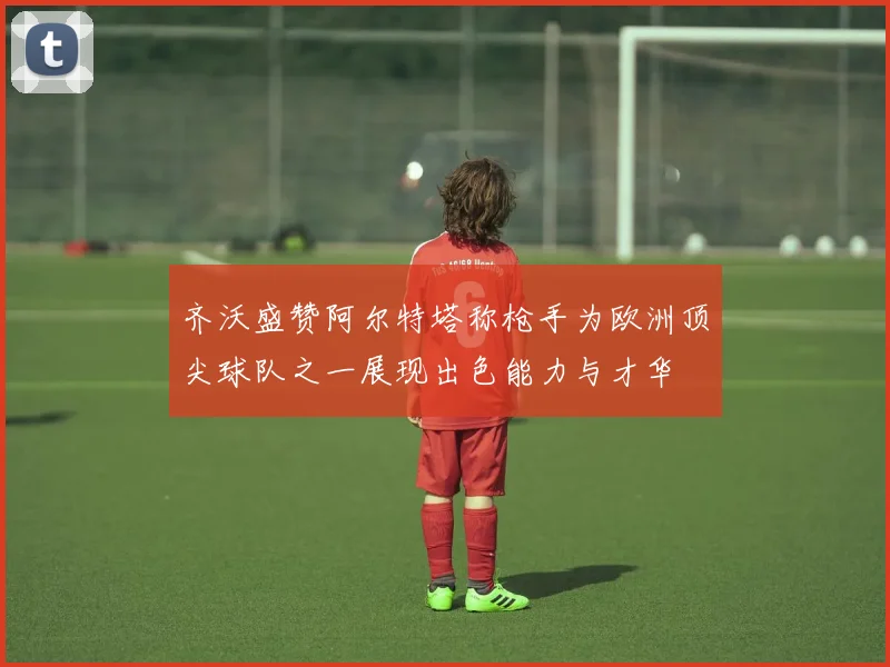 齐沃盛赞阿尔特塔称枪手为欧洲顶尖球队之一展现出色能力与才华