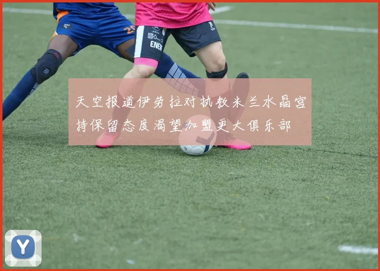 天空报道伊劳拉对执教米兰水晶宫持保留态度渴望加盟更大俱乐部