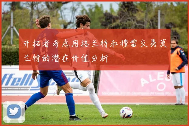 开拓者考虑用格兰特和穆雷交易莫兰特的潜在价值分析