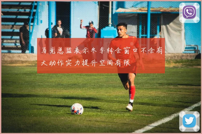马竞总监表示冬季转会窗口不会有大动作实力提升空间有限