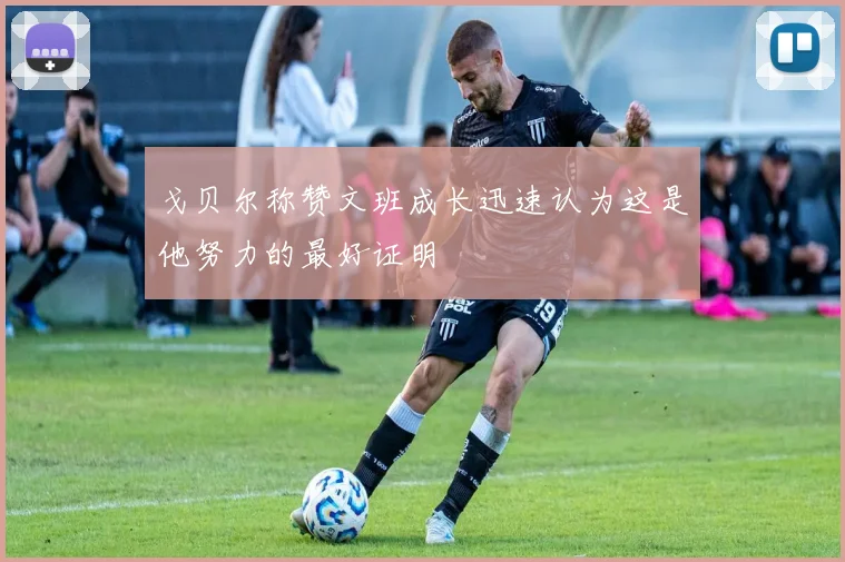 戈贝尔称赞文班成长迅速认为这是他努力的最好证明