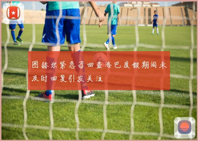 图赫尔紧急召回查洛巴度假期间未及时回复引发关注