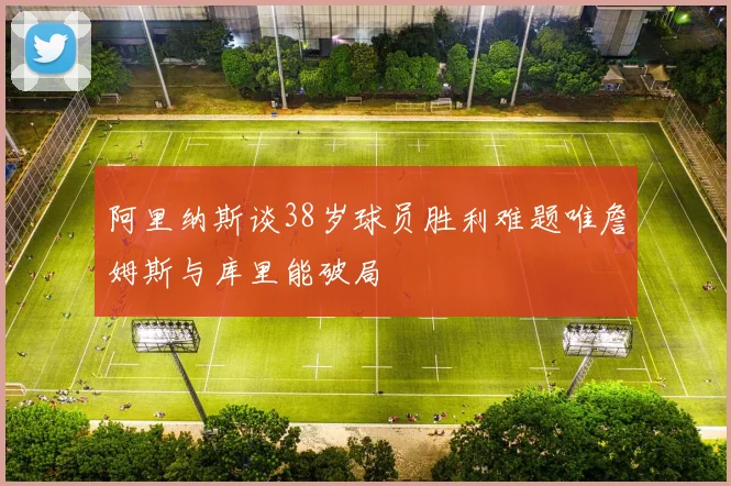 阿里纳斯谈38岁球员胜利难题唯詹姆斯与库里能破局