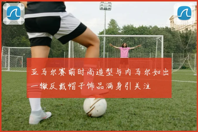 亚马尔赛前时尚造型与内马尔如出一辙反戴帽子饰品满身引关注