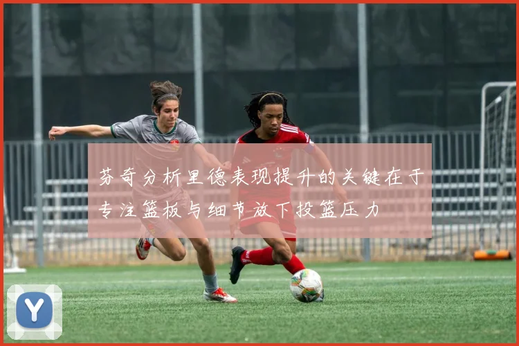 芬奇分析里德表现提升的关键在于专注篮板与细节放下投篮压力