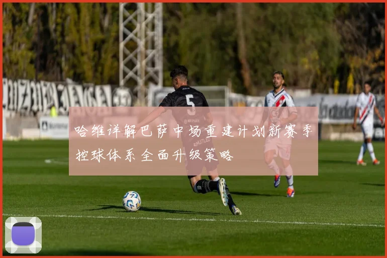 哈维详解巴萨中场重建计划新赛季控球体系全面升级策略