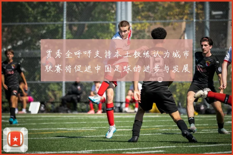 贾秀全呼吁支持本土教练认为城市联赛将促进中国足球的进步与发展
