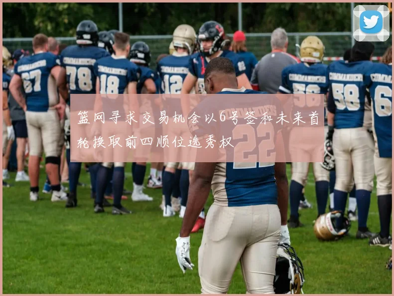 篮网寻求交易机会以6号签和未来首轮换取前四顺位选秀权