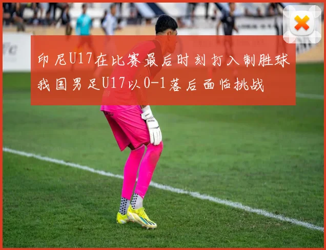 印尼U17在比赛最后时刻打入制胜球我国男足U17以0-1落后面临挑战