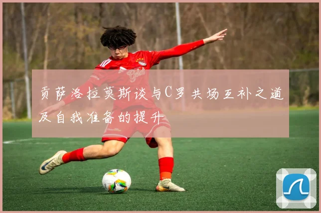 贡萨洛拉莫斯谈与C罗共场互补之道及自我准备的提升