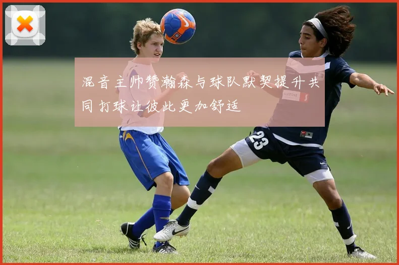 混音主帅赞瀚森与球队默契提升共同打球让彼此更加舒适