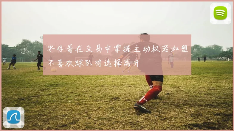 字母哥在交易中掌握主动权若加盟不喜欢球队将选择离开