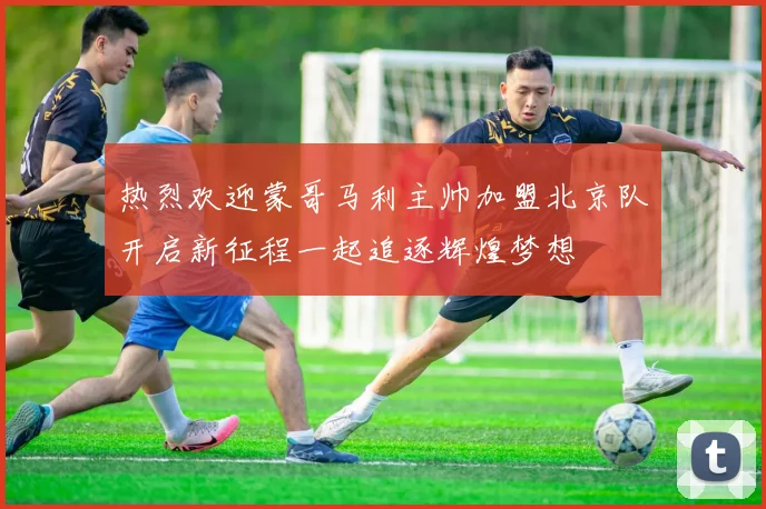 热烈欢迎蒙哥马利主帅加盟北京队开启新征程一起追逐辉煌梦想