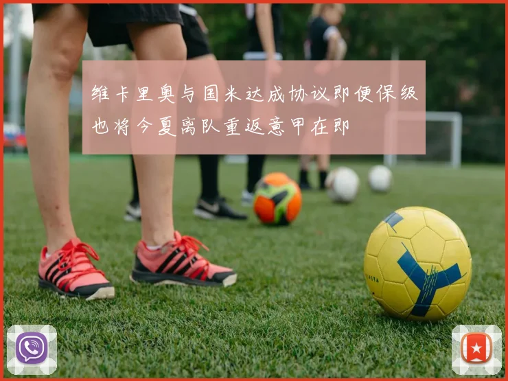 维卡里奥与国米达成协议即便保级也将今夏离队重返意甲在即