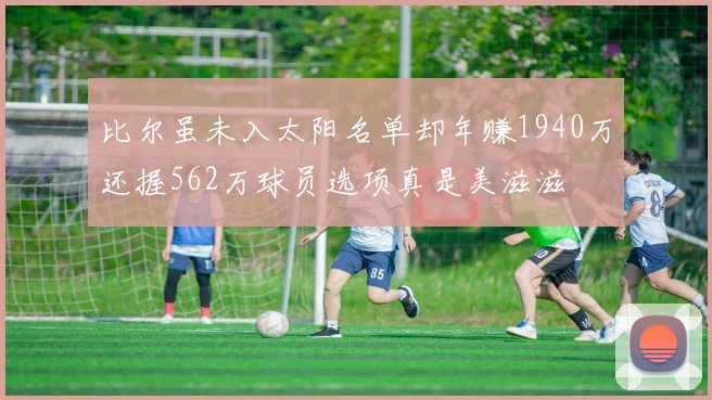 比尔虽未入太阳名单却年赚1940万还握562万球员选项真是美滋滋