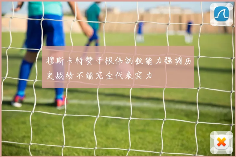 穆斯卡特赞于根伟执教能力强调历史战绩不能完全代表实力