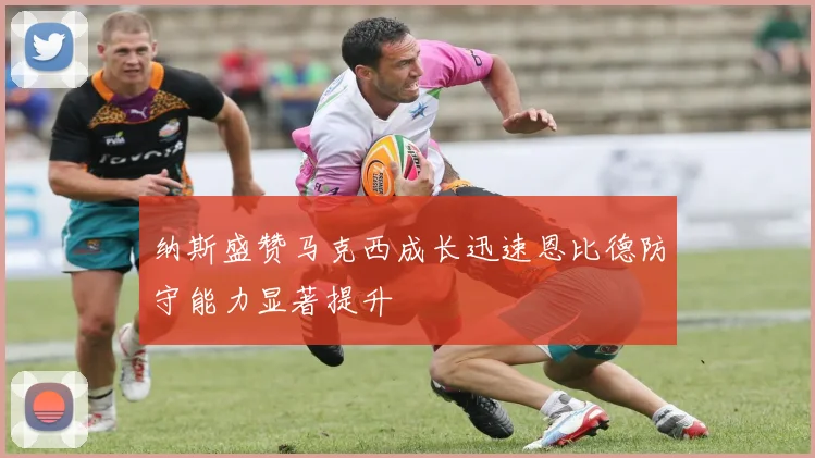 纳斯盛赞马克西成长迅速恩比德防守能力显著提升